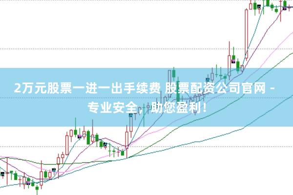 2万元股票一进一出手续费 股票配资公司官网 - 专业安全，助您盈利！
