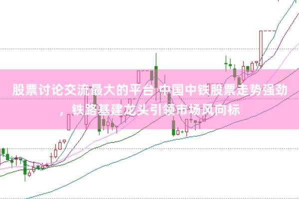 股票讨论交流最大的平台 中国中铁股票走势强劲，铁路基建龙头引领市场风向标