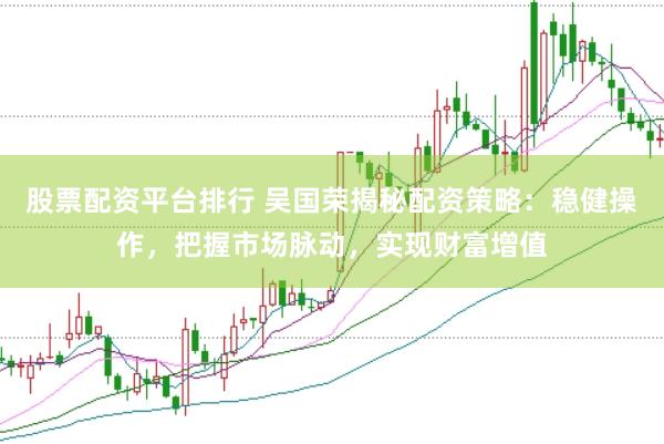 股票配资平台排行 吴国荣揭秘配资策略：稳健操作，把握市场脉动，实现财富增值
