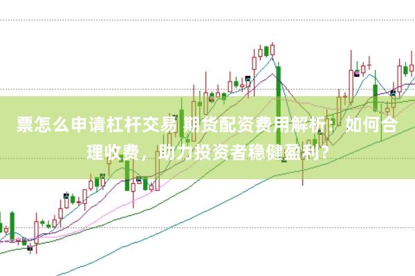 票怎么申请杠杆交易 期货配资费用解析：如何合理收费，助力投资者稳健盈利？