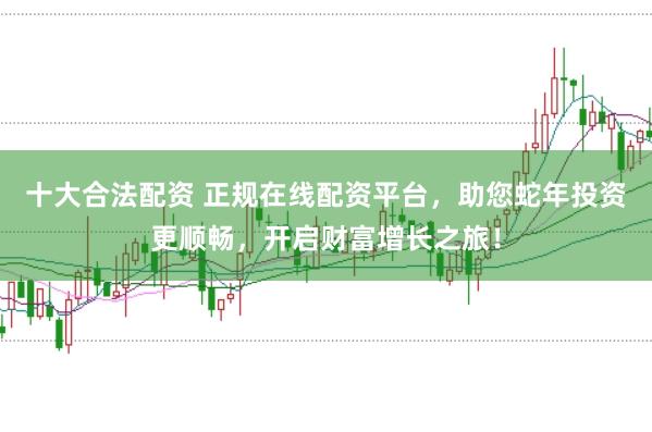 十大合法配资 正规在线配资平台，助您蛇年投资更顺畅，开启财富增长之旅！