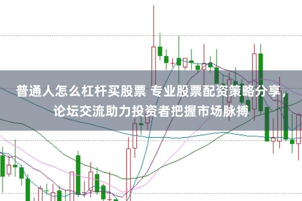 普通人怎么杠杆买股票 专业股票配资策略分享，论坛交流助力投资者把握市场脉搏