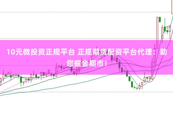 10元微投资正规平台 正规期货配资平台代理：助您掘金期市！