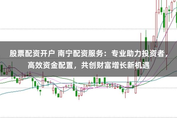 股票配资开户 南宁配资服务：专业助力投资者，高效资金配置，共创财富增长新机遇