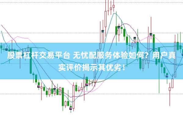 股票杠杆交易平台 无忧配服务体验如何？用户真实评价揭示其优劣！