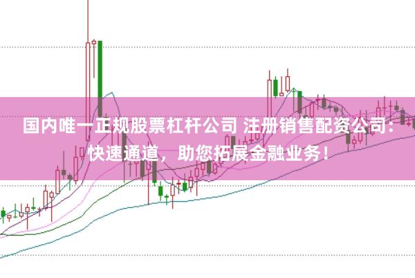 国内唯一正规股票杠杆公司 注册销售配资公司：快速通道，助您拓展金融业务！