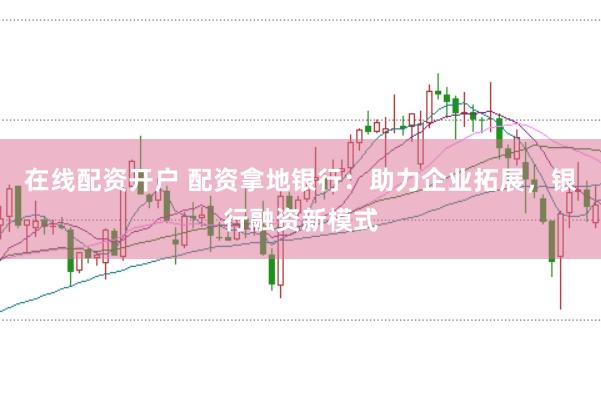 在线配资开户 配资拿地银行：助力企业拓展，银行融资新模式
