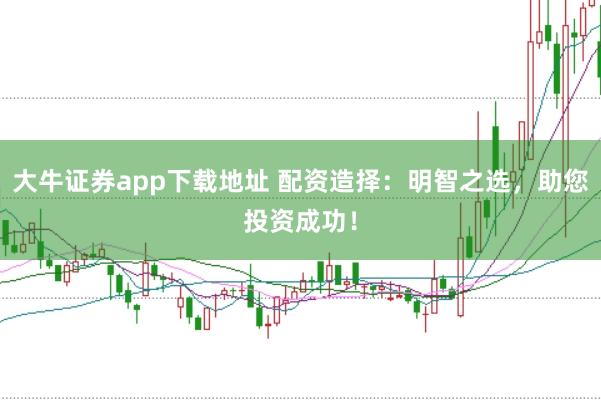 大牛证券app下载地址 配资造择：明智之选，助您投资成功！