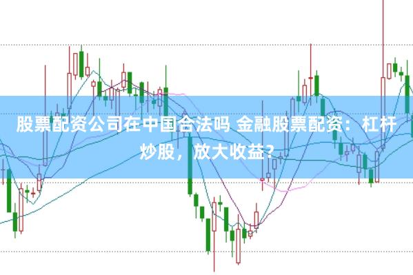 股票配资公司在中国合法吗 金融股票配资：杠杆炒股，放大收益？