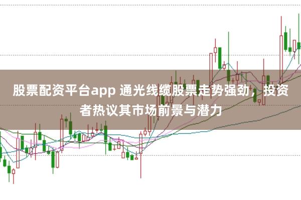 股票配资平台app 通光线缆股票走势强劲，投资者热议其市场前景与潜力