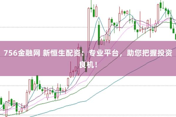 756金融网 新恒生配资：专业平台，助您把握投资良机！