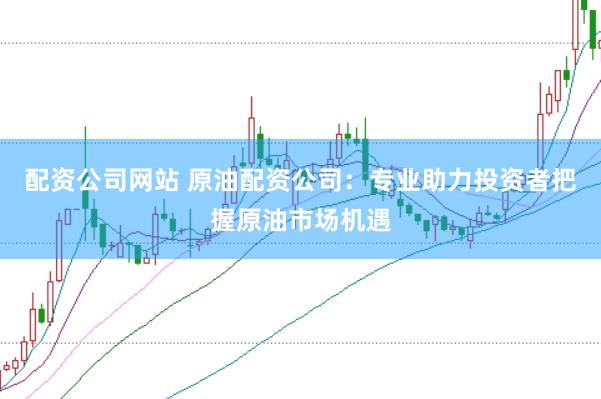 配资公司网站 原油配资公司：专业助力投资者把握原油市场机遇
