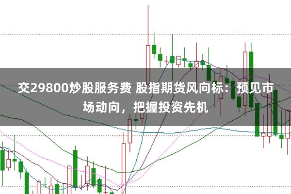 交29800炒股服务费 股指期货风向标：预见市场动向，把握投资先机