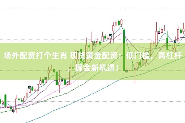 场外配资打个生肖 现货黄金配资：低门槛，高杠杆，掘金新机遇！