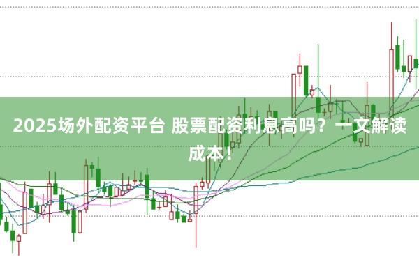 2025场外配资平台 股票配资利息高吗？一文解读成本！