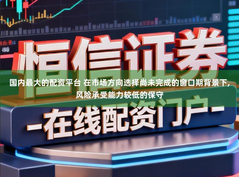 国内最大的配资平台 在市场方向选择尚未完成的窗口期背景下，风险承受能力较低的保守