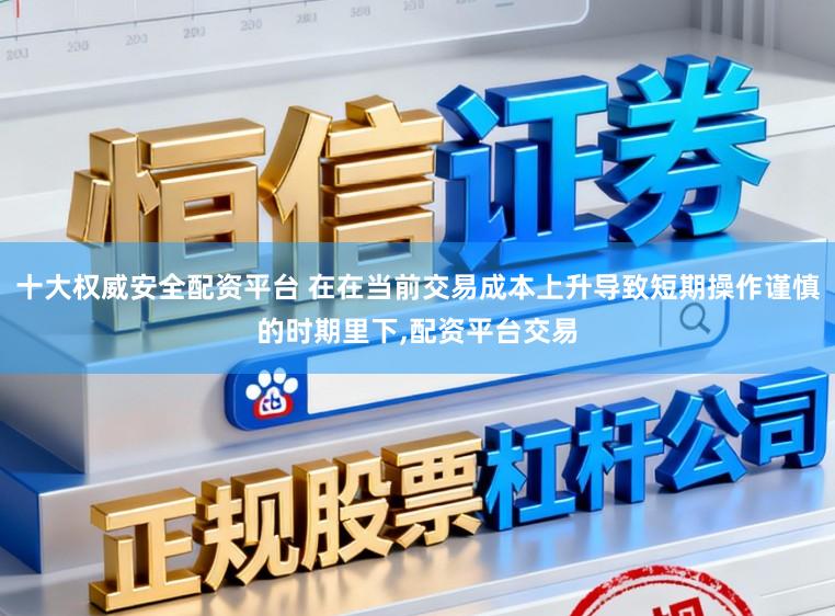 十大权威安全配资平台 在在当前交易成本上升导致短期操作谨慎的时期里下,配资平台交易