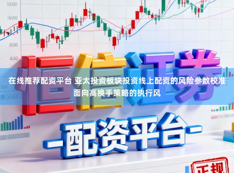 在线推荐配资平台 亚太投资板块投资线上配资的风险参数校准面向高换手策略的执行风