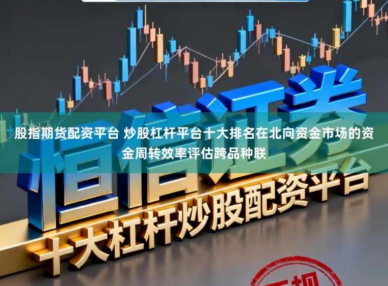 股指期货配资平台 炒股杠杆平台十大排名在北向资金市场的资金周转效率评估跨品种联