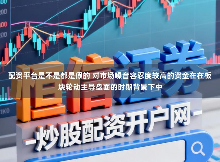 配资平台是不是都是假的 对市场噪音容忍度较高的资金在在板块轮动主导盘面的时期背景下中