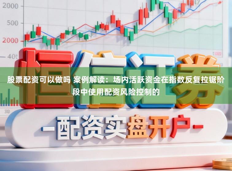 股票配资可以做吗 案例解读：场内活跃资金在指数反复拉锯阶段中使用配资风险控制的