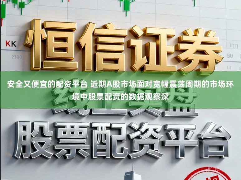安全又便宜的配资平台 近期A股市场面对宽幅震荡周期的市场环境中股票配资的数据观察深
