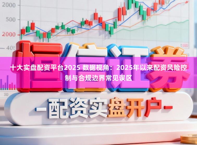 十大实盘配资平台2025 数据视角：2025年以来配资风险控制与合规边界常见误区