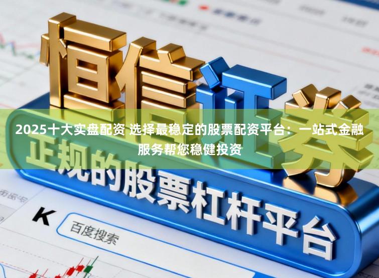 2025十大实盘配资 选择最稳定的股票配资平台：一站式金融服务帮您稳健投资