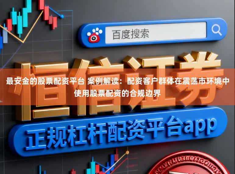 最安金的股票配资平台 案例解读：配资客户群体在震荡市环境中使用股票配资的合规边界