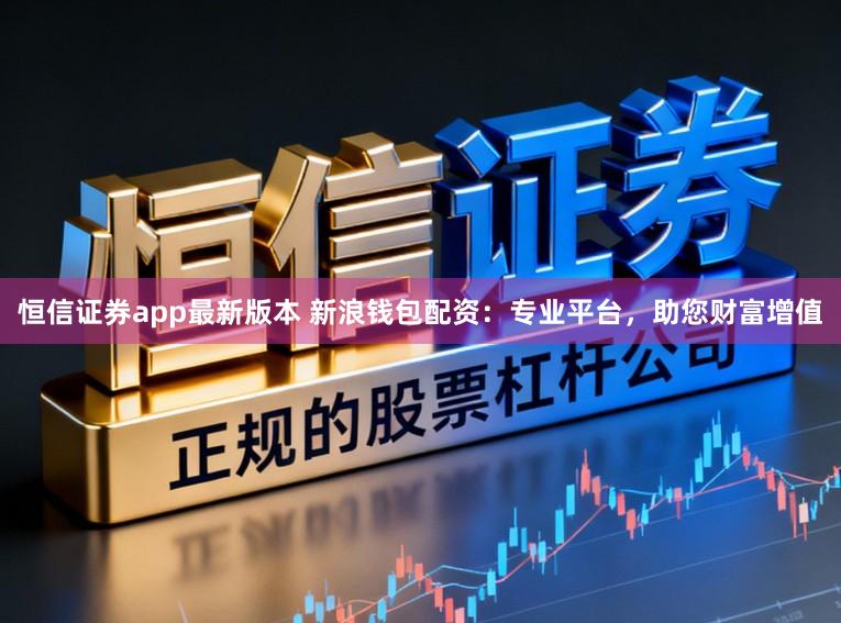 恒信证券app最新版本 新浪钱包配资：专业平台，助您财富增值