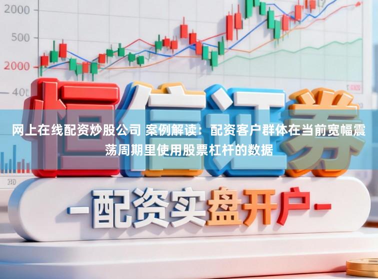 网上在线配资炒股公司 案例解读：配资客户群体在当前宽幅震荡周期里使用股票杠杆的数据
