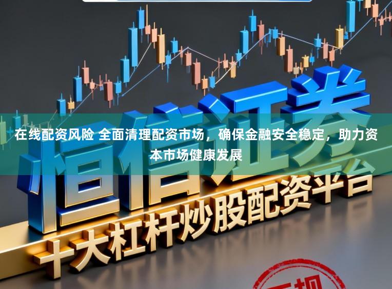 在线配资风险 全面清理配资市场，确保金融安全稳定，助力资本市场健康发展