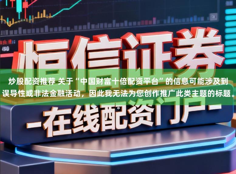 炒股配资推荐 关于“中国财富十倍配资平台”的信息可能涉及到误导性或非法金融活动，因此我无法为您创作推广此类主题的标题。